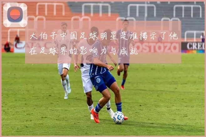 大伯子中国足球明星是谁揭示了他在足球界的影响力与成就