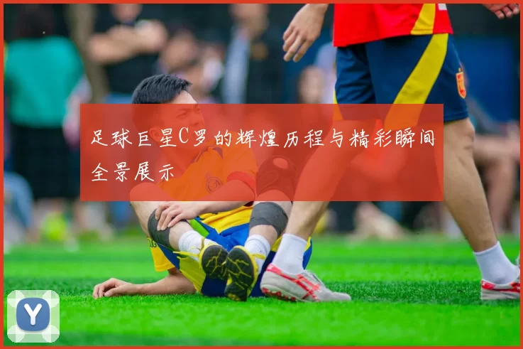 足球巨星C罗的辉煌历程与精彩瞬间全景展示