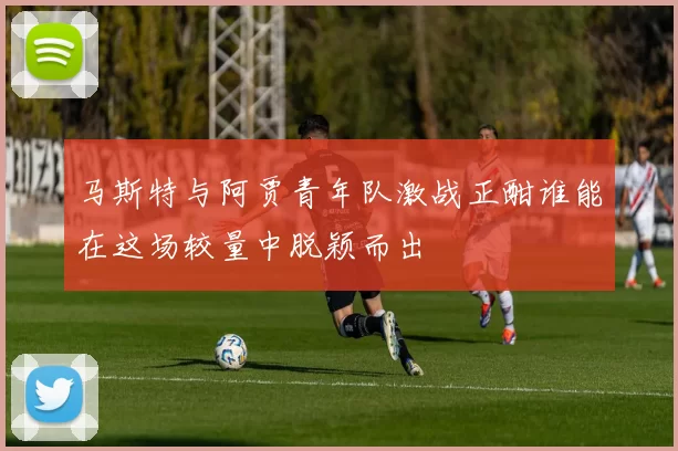 马斯特与阿贾青年队激战正酣谁能在这场较量中脱颖而出