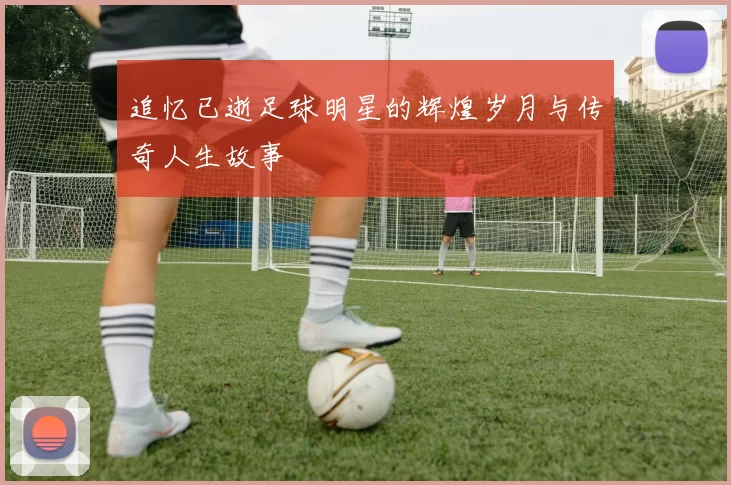 追忆已逝足球明星的辉煌岁月与传奇人生故事
