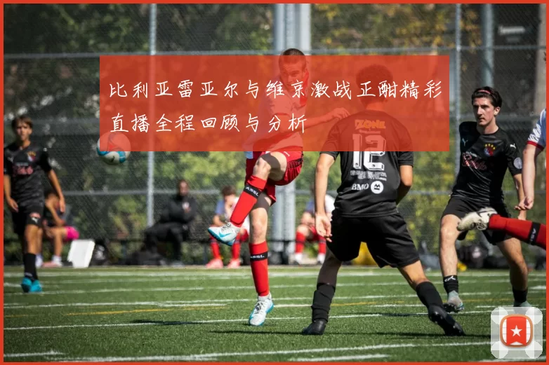 比利亚雷亚尔与维京激战正酣精彩直播全程回顾与分析