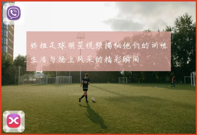 娇姐足球明星视频揭秘他们的训练生活与场上风采的精彩瞬间