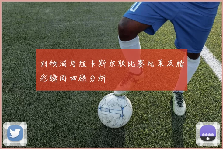利物浦与纽卡斯尔联比赛结果及精彩瞬间回顾分析