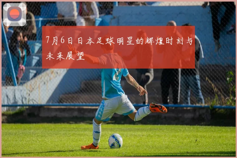 7月6日日本足球明星的辉煌时刻与未来展望
