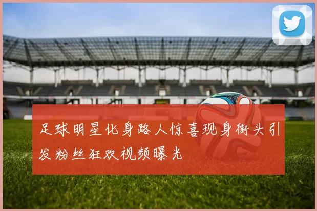 足球明星化身路人惊喜现身街头引发粉丝狂欢视频曝光