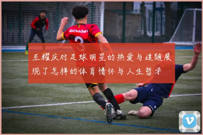 王耀庆对足球明星的热爱与追随展现了怎样的体育情怀与人生哲学