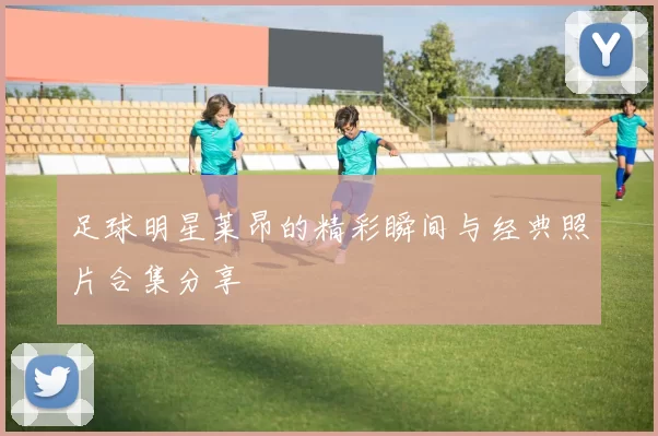 足球明星莱昂的精彩瞬间与经典照片合集分享
