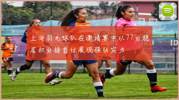上海羽毛球队在邀请赛中以77分稳居积分榜首位展现强劲实力