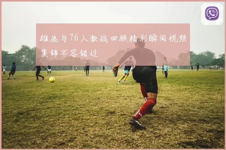 雄鹿与76人激战回顾精彩瞬间视频集锦不容错过