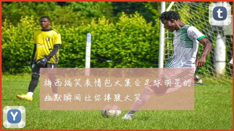 梅西搞笑表情包大集合足球明星的幽默瞬间让你捧腹大笑