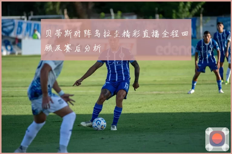 贝蒂斯对阵乌拉圭精彩直播全程回顾及赛后分析