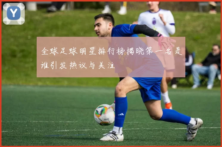 全球足球明星排行榜揭晓第一名是谁引发热议与关注