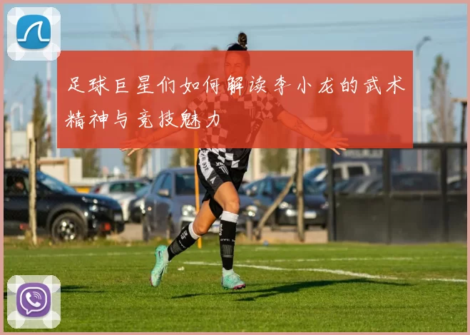 足球巨星们如何解读李小龙的武术精神与竞技魅力