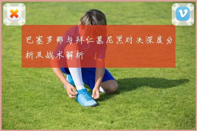 巴塞罗那与拜仁慕尼黑对决深度分析及战术解析