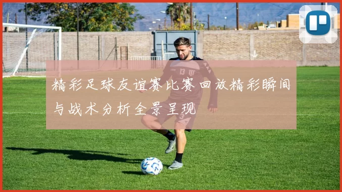 精彩足球友谊赛比赛回放精彩瞬间与战术分析全景呈现