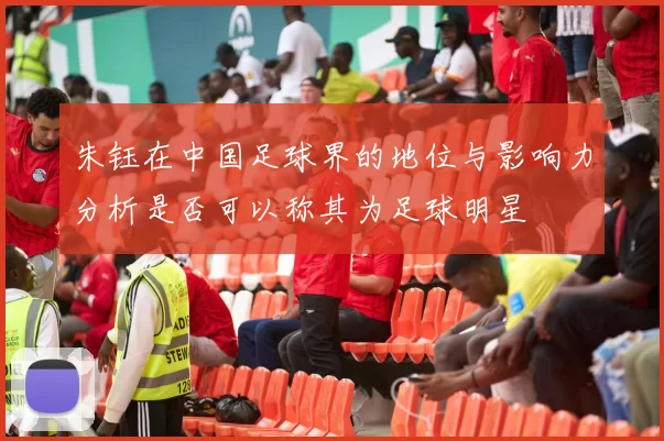 朱钰在中国足球界的地位与影响力分析是否可以称其为足球明星