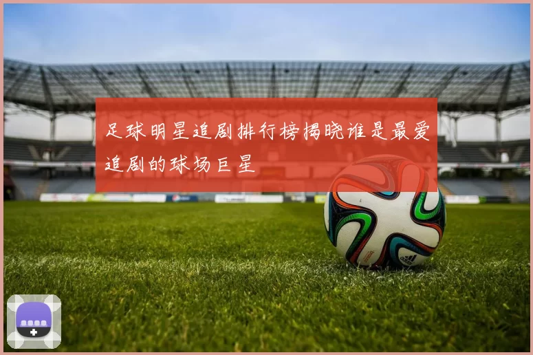 足球明星追剧排行榜揭晓谁是最爱追剧的球场巨星