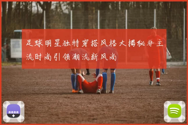 足球明星独特穿搭风格大揭秘非主流时尚引领潮流新风尚