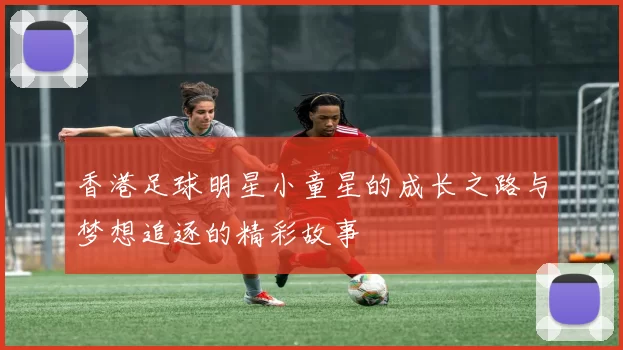 香港足球明星小童星的成长之路与梦想追逐的精彩故事
