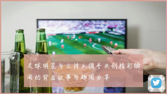 足球明星与主持人携手共创精彩瞬间的背后故事与趣闻分享