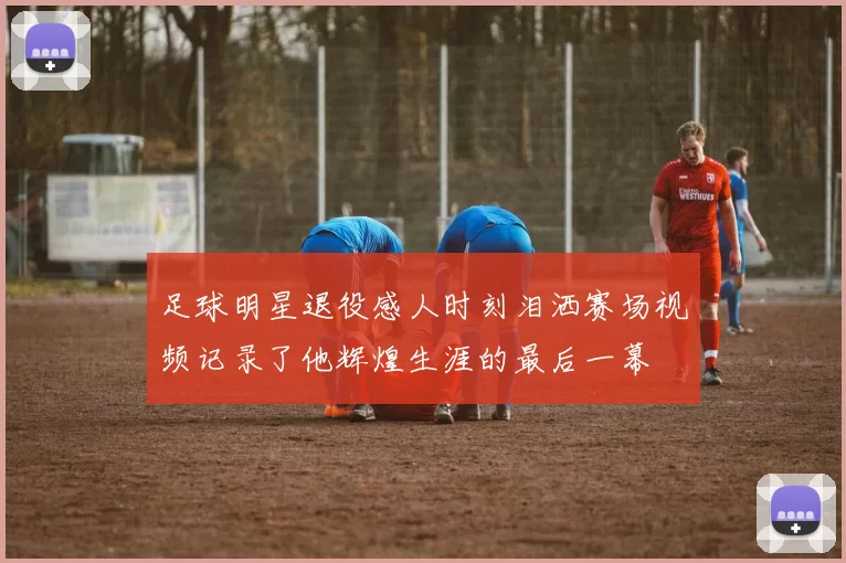 足球明星退役感人时刻泪洒赛场视频记录了他辉煌生涯的最后一幕