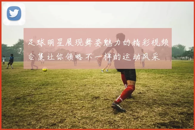 足球明星展现舞姿魅力的精彩视频合集让你领略不一样的运动风采