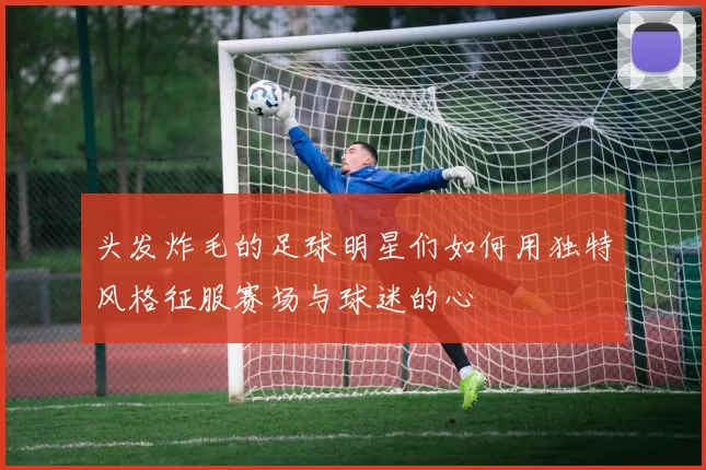 头发炸毛的足球明星们如何用独特风格征服赛场与球迷的心