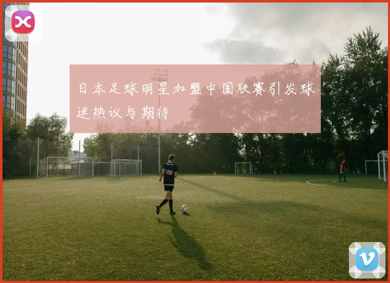 日本足球明星加盟中国联赛引发球迷热议与期待