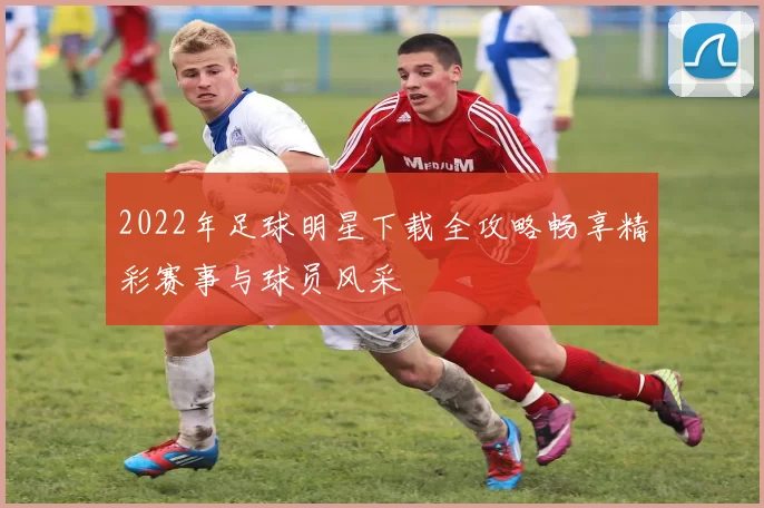 2022年足球明星下载全攻略畅享精彩赛事与球员风采