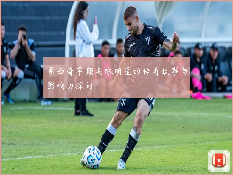 墨西哥早期足球明星的传奇故事与影响力探讨