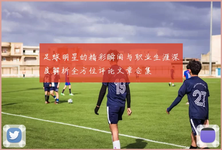 足球明星的精彩瞬间与职业生涯深度解析全方位评论文章合集