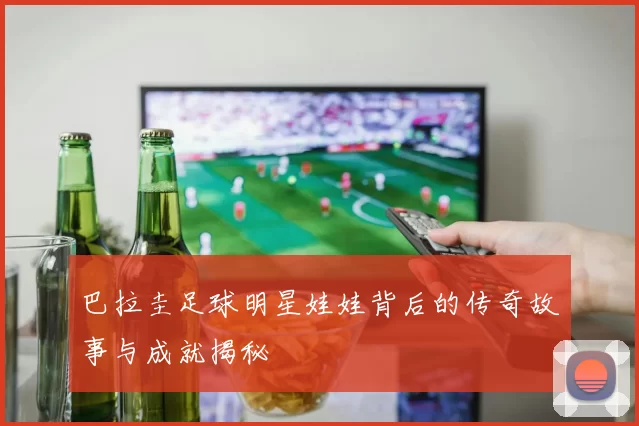 巴拉圭足球明星娃娃背后的传奇故事与成就揭秘
