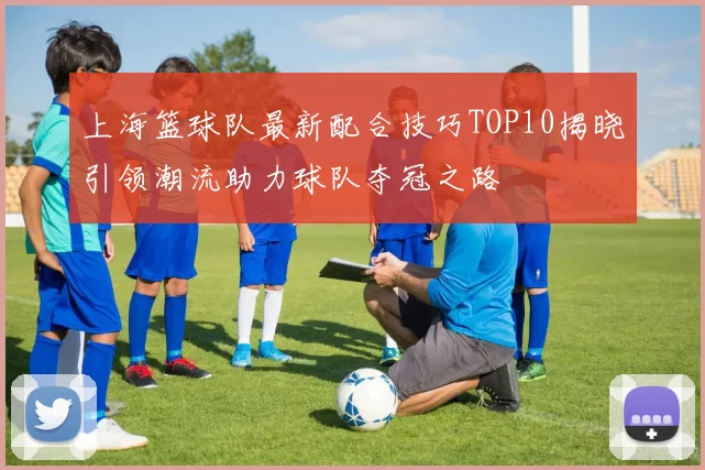 上海篮球队最新配合技巧TOP10揭晓引领潮流助力球队夺冠之路