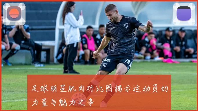 足球明星肌肉对比图揭示运动员的力量与魅力之争