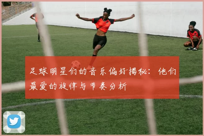 足球明星们的音乐偏好揭秘：他们最爱的旋律与节奏分析