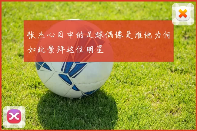 张杰心目中的足球偶像是谁他为何如此崇拜这位明星