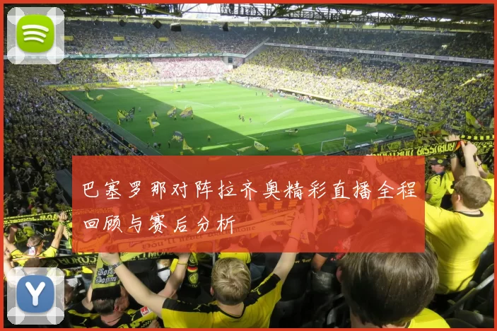 巴塞罗那对阵拉齐奥精彩直播全程回顾与赛后分析