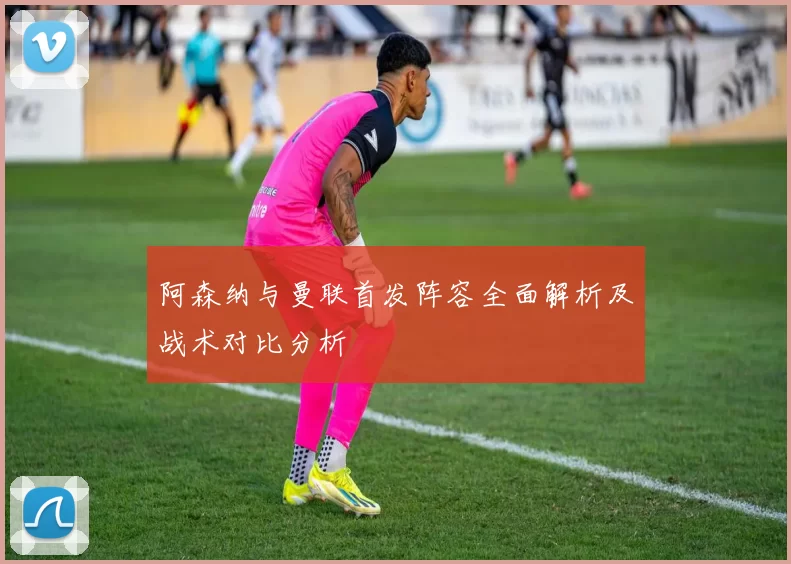 阿森纳与曼联首发阵容全面解析及战术对比分析