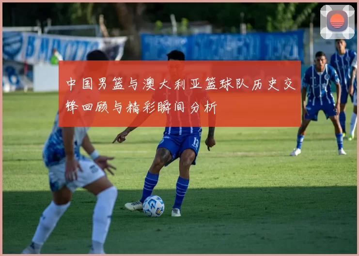 中国男篮与澳大利亚篮球队历史交锋回顾与精彩瞬间分析