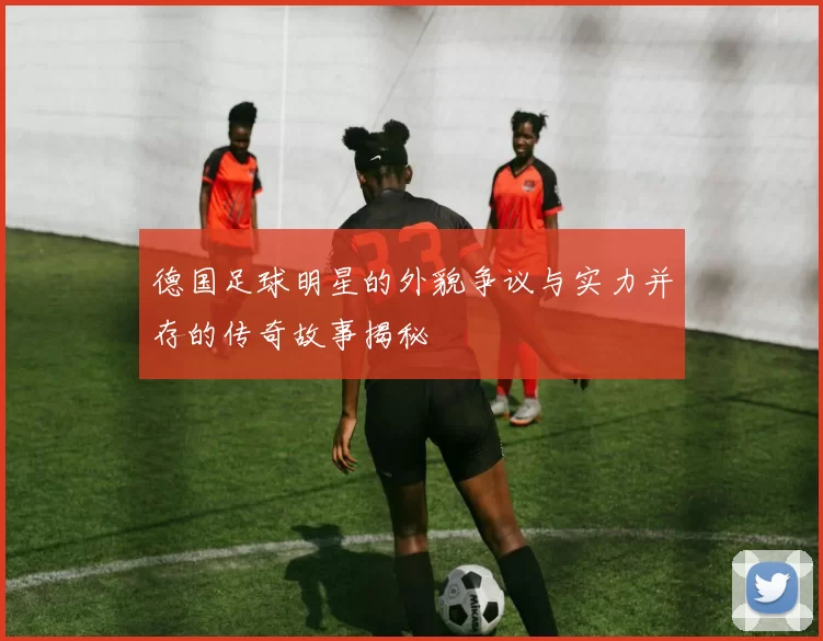 德国足球明星的外貌争议与实力并存的传奇故事揭秘