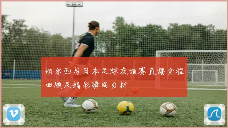 切尔西与日本足球友谊赛直播全程回顾及精彩瞬间分析