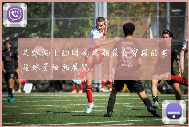 足球场上的时尚风潮最会穿搭的明星球员绘画展览