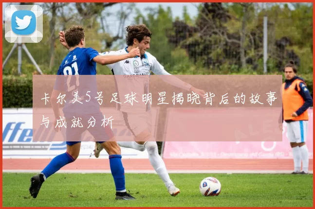 卡尔美5号足球明星揭晓背后的故事与成就分析