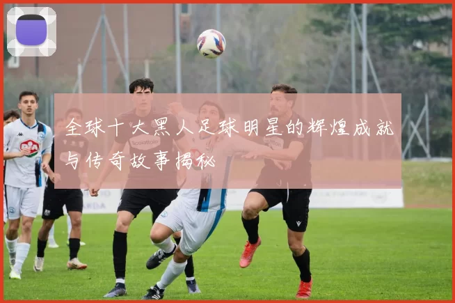 全球十大黑人足球明星的辉煌成就与传奇故事揭秘