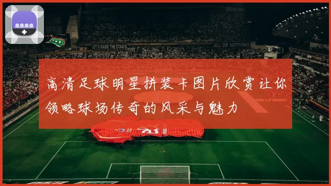 高清足球明星拼装卡图片欣赏让你领略球场传奇的风采与魅力