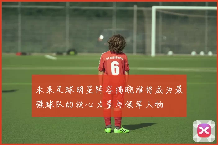 未来足球明星阵容揭晓谁将成为最强球队的核心力量与领军人物