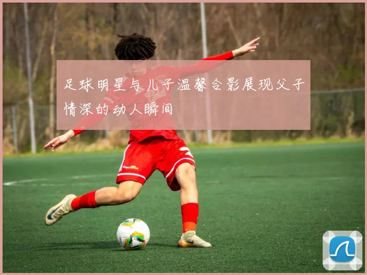 足球明星与儿子温馨合影展现父子情深的动人瞬间