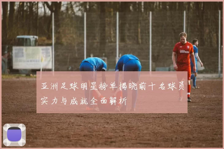 亚洲足球明星榜单揭晓前十名球员实力与成就全面解析