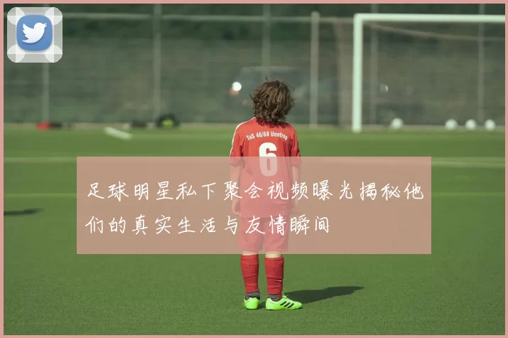 足球明星私下聚会视频曝光揭秘他们的真实生活与友情瞬间