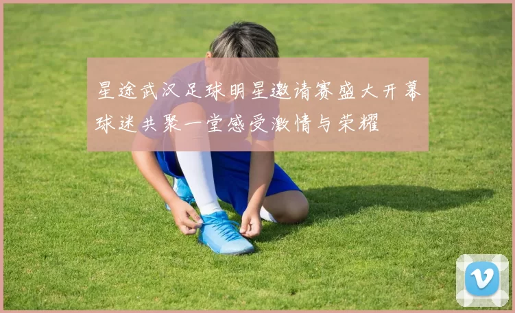 星途武汉足球明星邀请赛盛大开幕球迷共聚一堂感受激情与荣耀